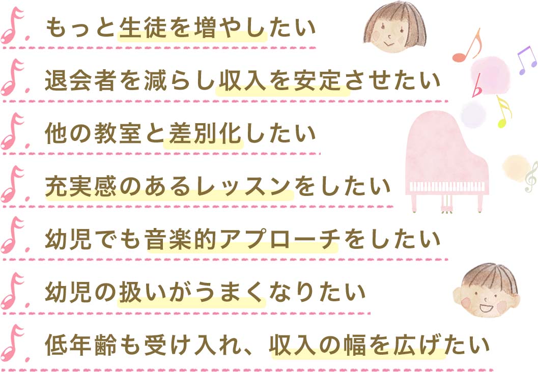 もっと生徒を増やしたい,
		退会者を減らし収入を安定させたい, 他の教室と差別化したい,充実感のあるレッスンをしたい,
		幼児でも音楽的アプローチをしたい,幼児の扱いがうまくなりたい,低年齢も受け入れ、収入の幅を広げたい